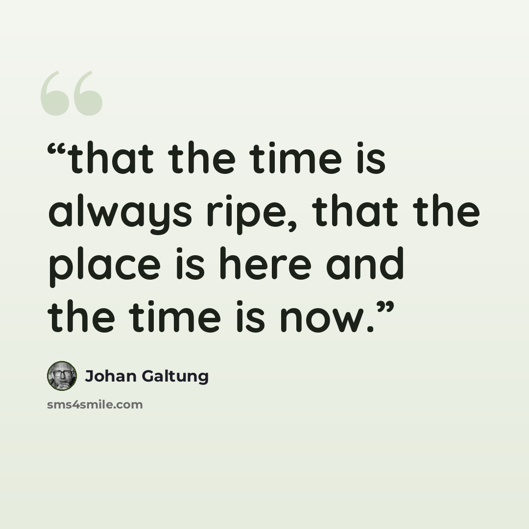 “that the time is always ripe, that the place is here and the time is now.” quote by Johan Galtung
