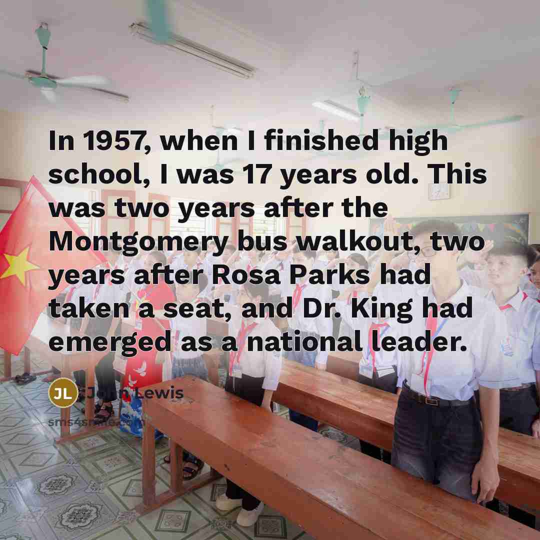 “In 1957, when I finished high school, I was 17 years old. This was two years after the Montgomery bus walkout, two years after Rosa Parks had taken a seat, and Dr. King had emerged as a national leader.” quote by John Lewis