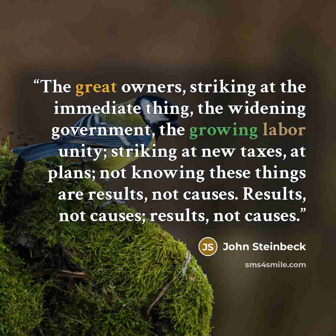 “The great owners, striking at the immediate thing, the widening government, the growing labor unity; striking at new taxes, at plans; not knowing these things are results, not causes. Results, not causes; results, not causes.” quote by John Steinbeck