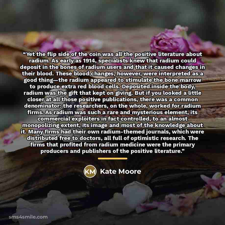 “Yet the flip side of the coin was all the positive literature about radium. As early as 1914, specialists knew that radium could deposit in the bones of radium users and that it caused changes in their blood. These blood changes, however, were interpreted as a good thing—the radium appeared to…” quote by Kate Moore