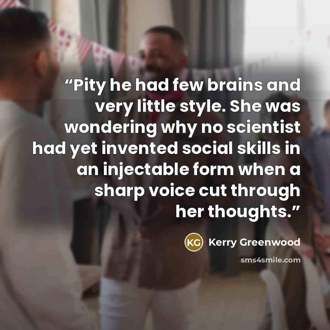 “Pity he had few brains and very little style. She was wondering why no scientist had yet invented social skills in an injectable form when a sharp voice cut through her thoughts.” quote by Kerry Greenwood