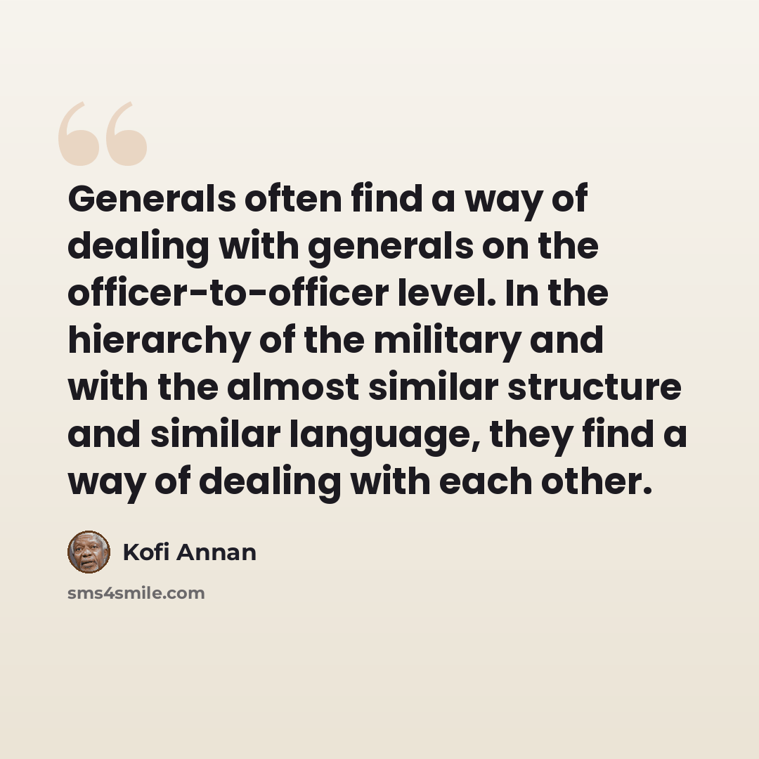 “Generals often find a way of dealing with generals on the officer-to-officer level. In the hierarchy of the military and with the almost similar structure and similar language, they find a way of dealing with each other.” quote by Kofi Annan