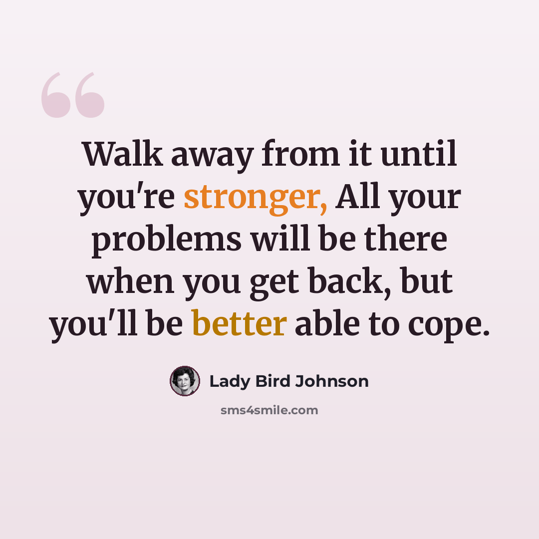 “Walk away from it until you're stronger, All your problems will be there when you get back, but you'll be better able to cope.” quote by Lady Bird Johnson