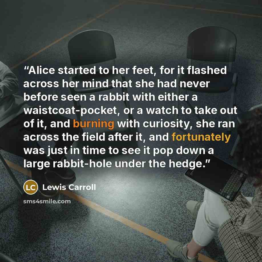 “Alice started to her feet, for it flashed across her mind that she had never before seen a rabbit with either a waistcoat-pocket, or a watch to take out of it, and burning with curiosity, she ran across the field after it, and fortunately was just in time to see it pop down a large rabbit-hole…” quote by Lewis Carroll