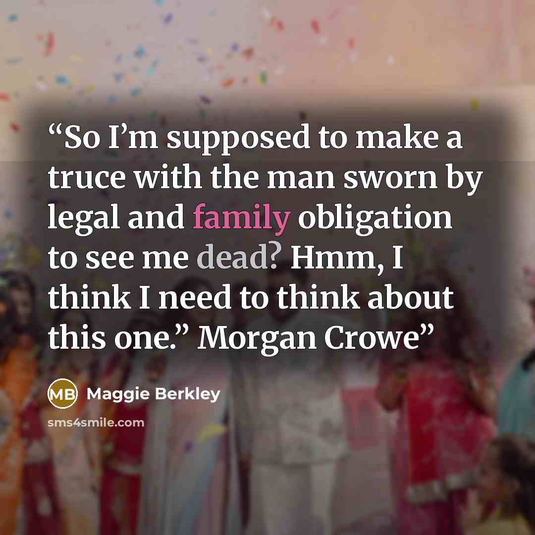 “So I’m supposed to make a truce with the man sworn by legal and family obligation to see me dead? Hmm, I think I need to think about this one.” Morgan Crowe” quote by Maggie Berkley