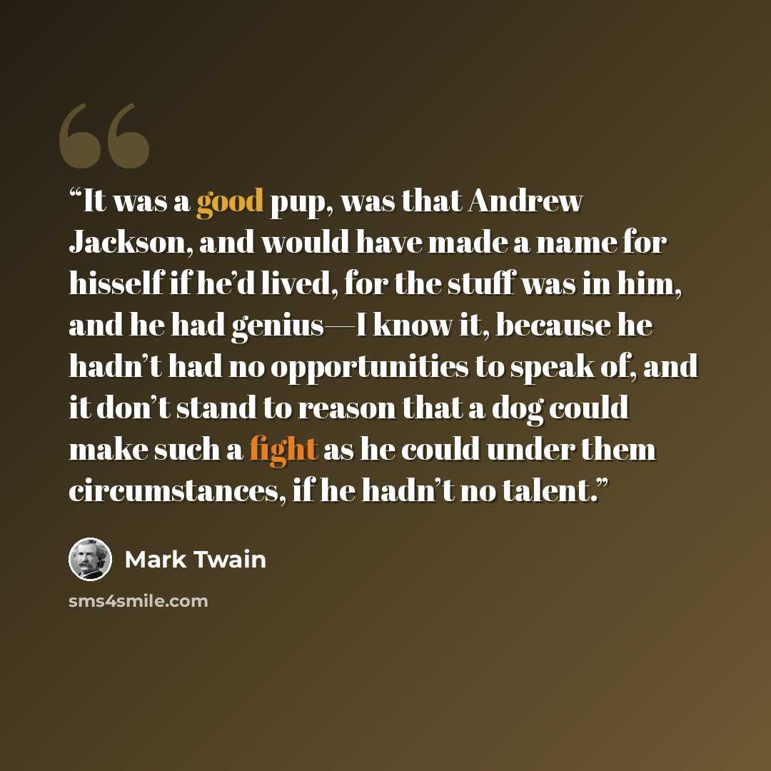 “It was a good pup, was that Andrew Jackson, and would have made a name for hisself if he’d lived, for the stuff was in him, and he had genius—I know it, because he hadn’t had no opportunities to speak of, and it don’t stand to reason that a dog could make such a fight as he could under them…” quote by Mark Twain