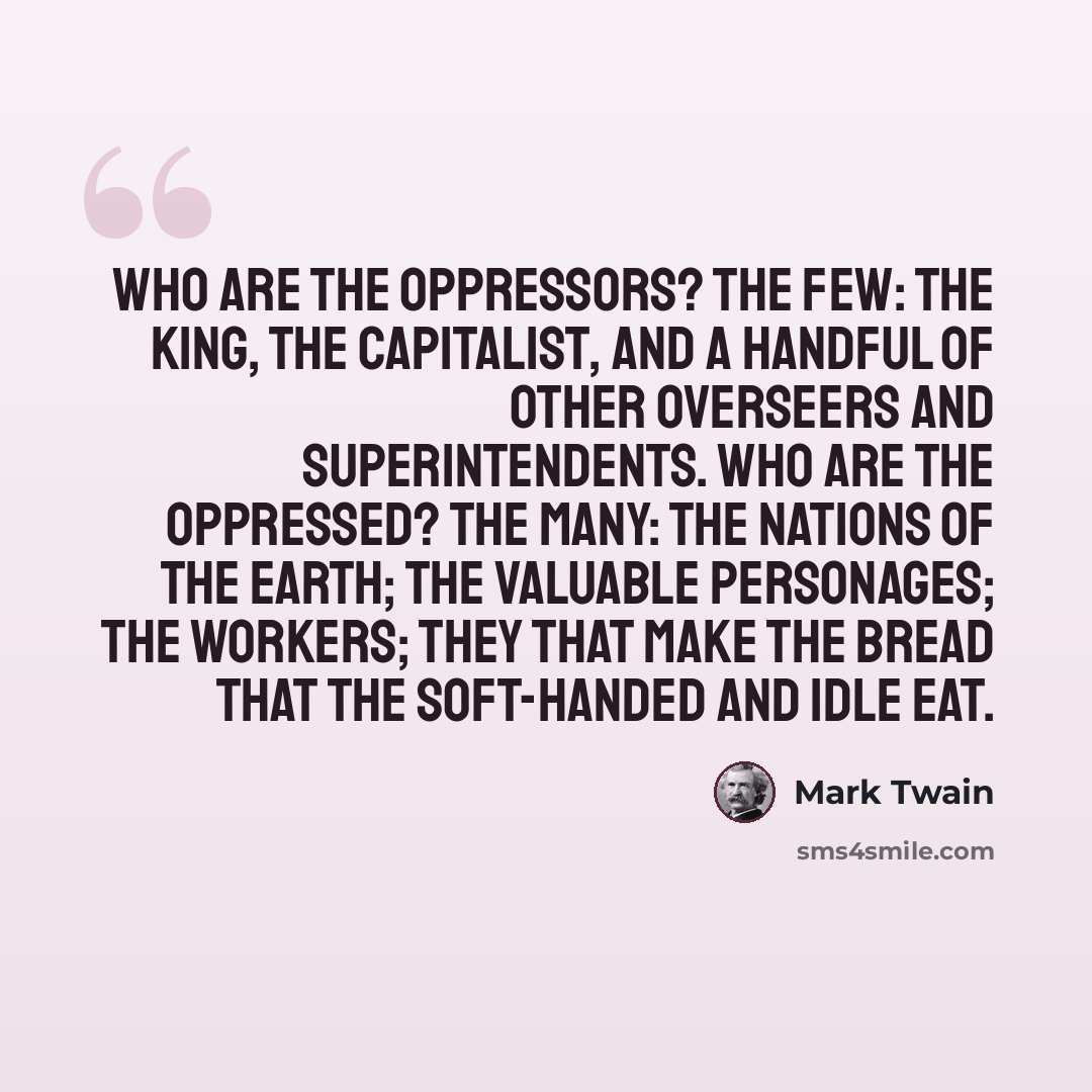 “Who are the oppressors? The few: the King, the capitalist, and a handful of other overseers and superintendents. Who are the oppressed? The many: the nations of the earth; the valuable personages; the workers; they that make the bread that the soft-handed and idle eat.” quote by Mark Twain