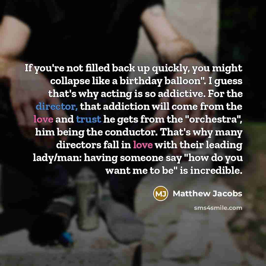 “If you're not filled back up quickly, you might collapse like a birthday balloon". I guess that's why acting is so addictive. For the director, that addiction will come from the love and trust he gets from the "orchestra", him being the conductor. That's why many directors fall in love with their…” quote by Matthew Jacobs