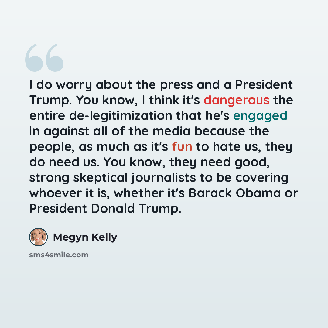 “I do worry about the press and a President Trump. You know, I think it's dangerous the entire de-legitimization that he's engaged in against all of the media because the people, as much as it's fun to hate us, they do need us. You know, they need good, strong skeptical journalists to be covering…” quote by Megyn Kelly