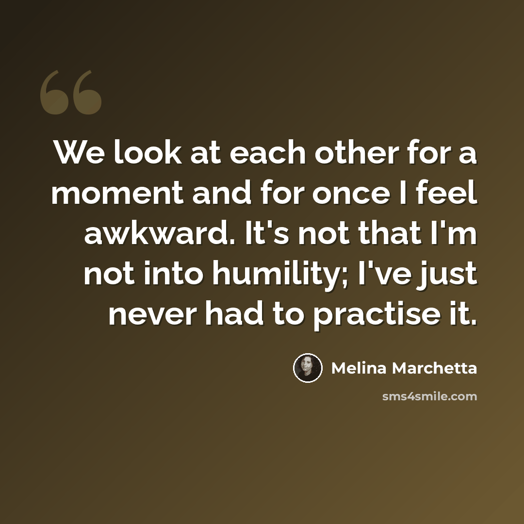 “We look at each other for a moment and for once I feel awkward. It's not that I'm not into humility; I've just never had to practise it.” quote by Melina Marchetta