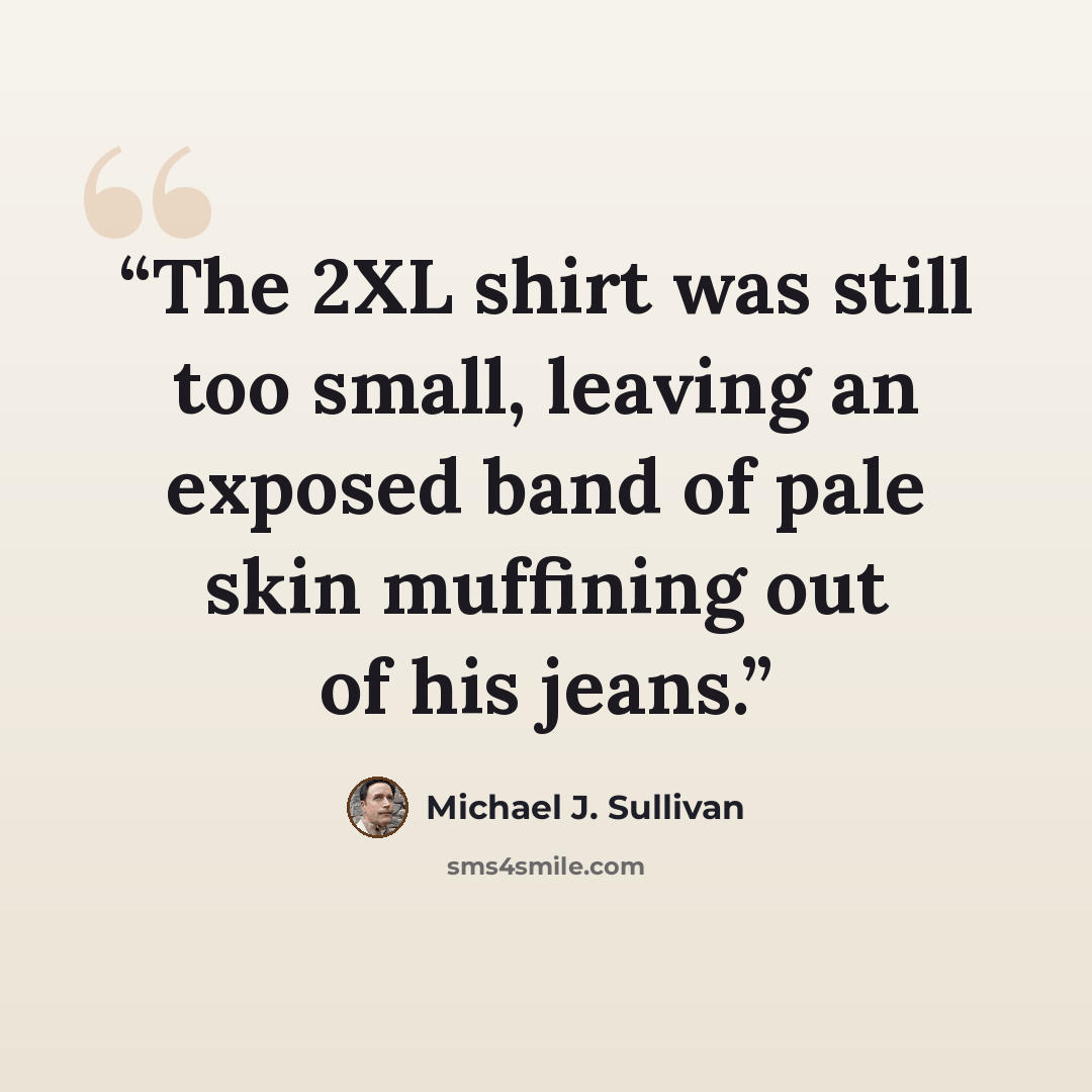 “The 2XL shirt was still too small, leaving an exposed band of pale skin muffining out of his jeans.” quote by Michael J. Sullivan