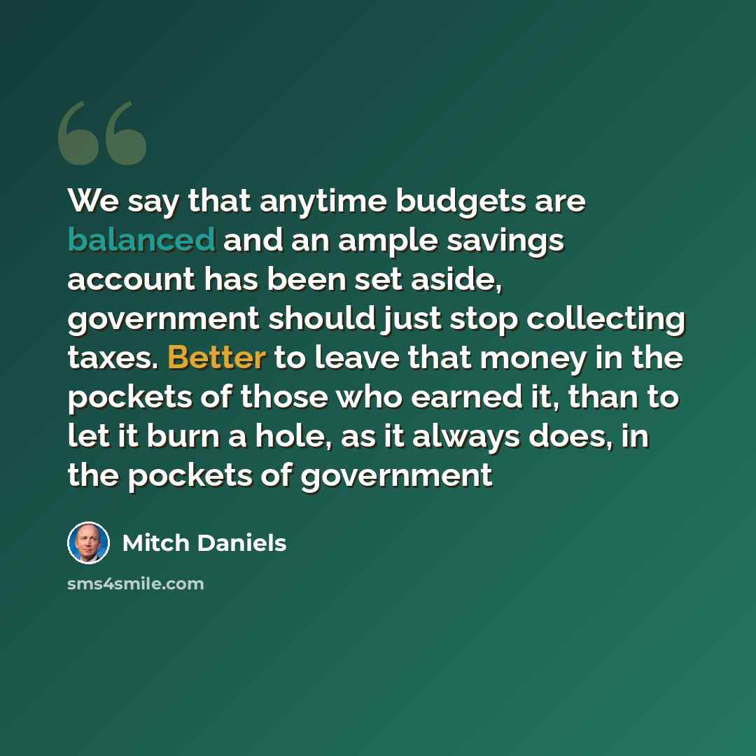“We say that anytime budgets are balanced and an ample savings account has been set aside, government should just stop collecting taxes. Better to leave that money in the pockets of those who earned it, than to let it burn a hole, as it always does, in the pockets of government” quote by Mitch Daniels