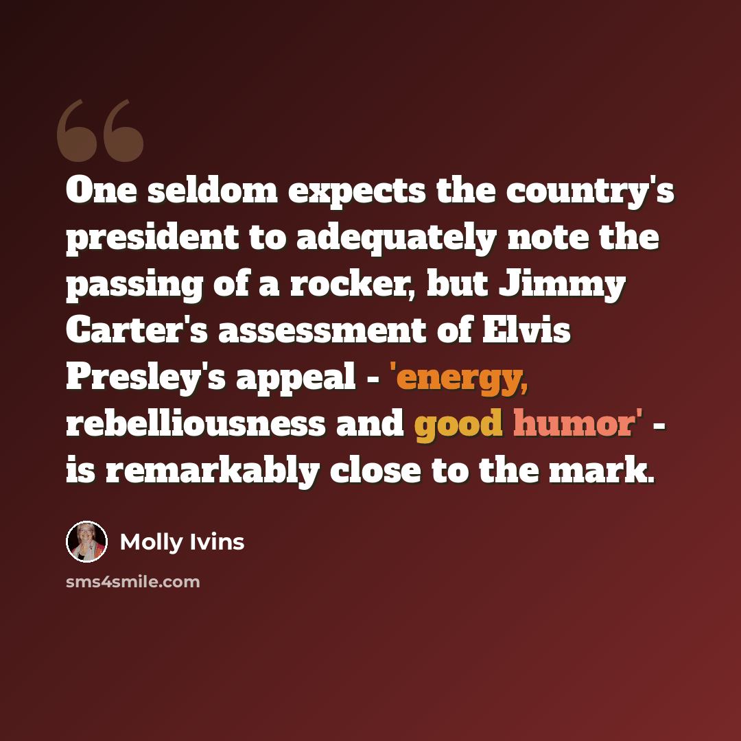 “One seldom expects the country's president to adequately note the passing of a rocker, but Jimmy Carter's assessment of Elvis Presley's appeal - 'energy, rebelliousness and good humor' - is remarkably close to the mark.” quote by Molly Ivins