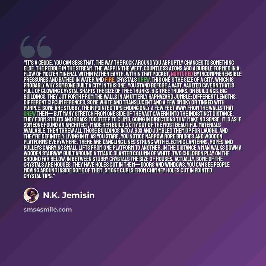 “It’s a geode. You can sess that, the way the rock around you abruptly changes to something else. The pebble in the stream, the warp in the weft; countless aeons ago a bubble formed in a flow of molten mineral within Father Earth. Within that pocket, nurtured by incomprehensible pressures and…” quote by N.K. Jemisin
