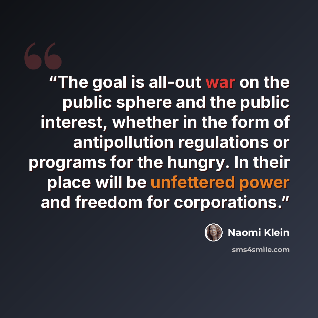 “The goal is all-out war on the public sphere and the public interest, whether in the form of antipollution regulations or programs for the hungry. In their place will be unfettered power and freedom for corporations.” quote by Naomi Klein