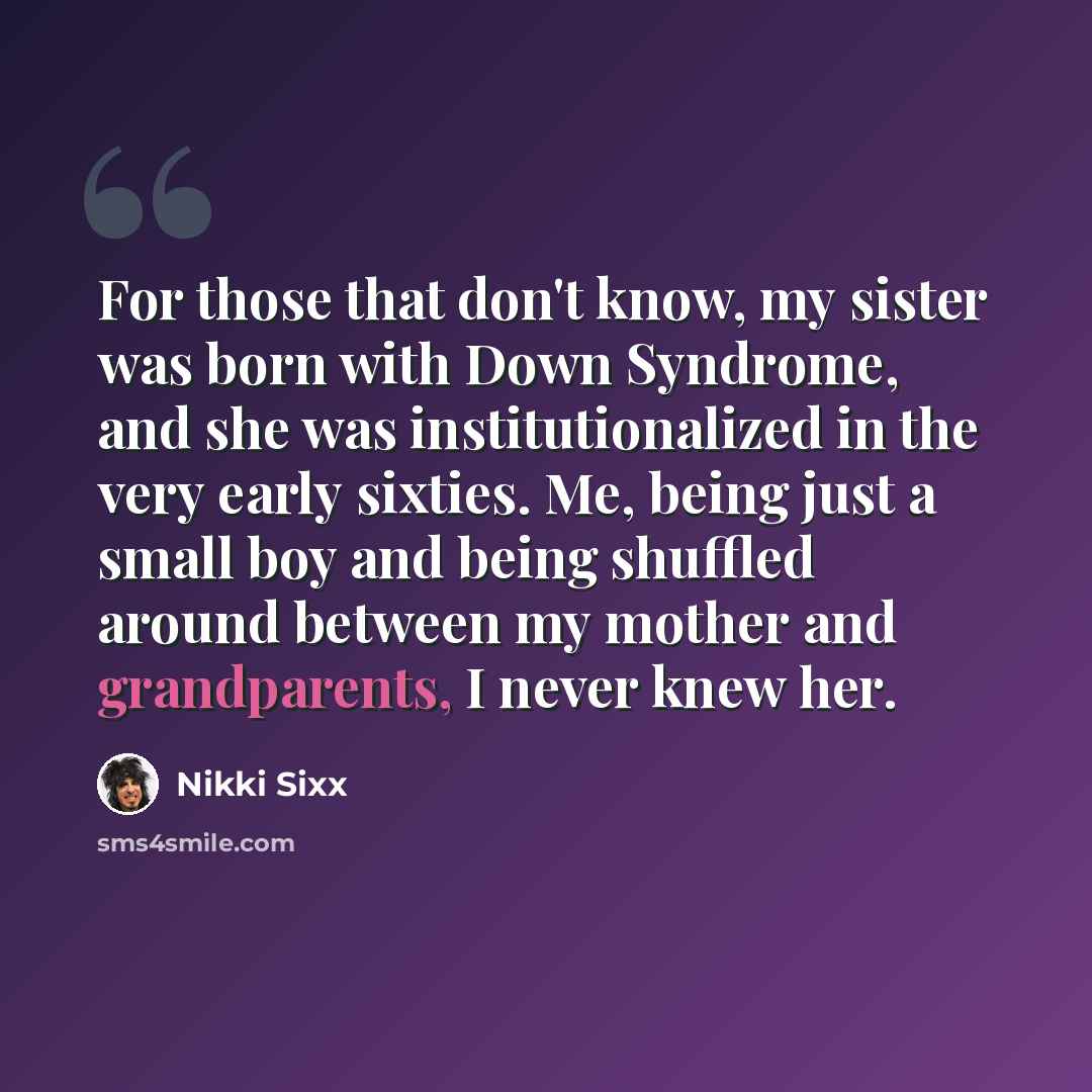 “For those that don't know, my sister was born with Down Syndrome, and she was institutionalized in the very early sixties. Me, being just a small boy and being shuffled around between my mother and grandparents, I never knew her.” quote by Nikki Sixx