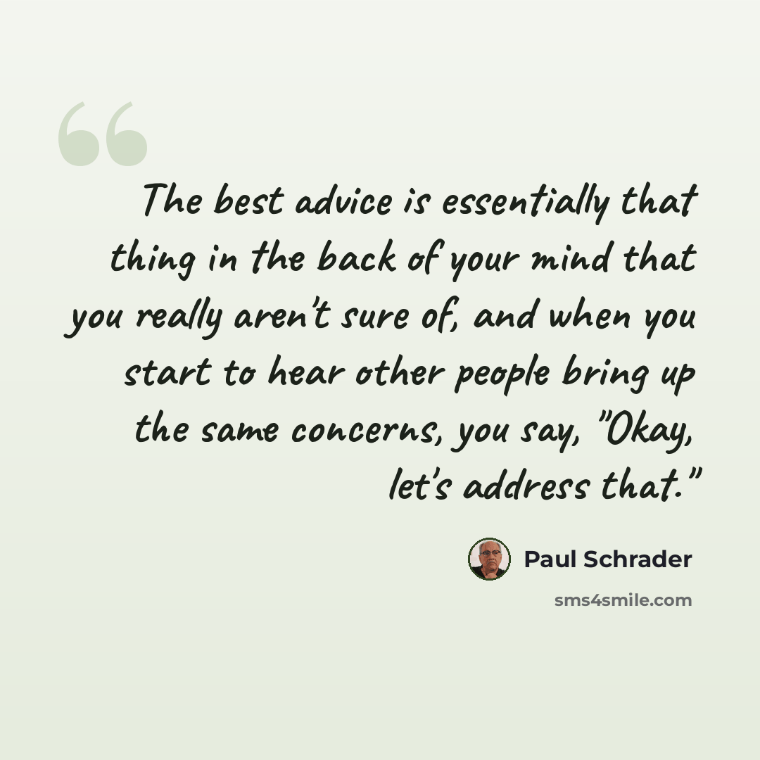 “The best advice is essentially that thing in the back of your mind that you really aren't sure of, and when you start to hear other people bring up the same concerns, you say, "Okay, let's address that."” quote by Paul Schrader
