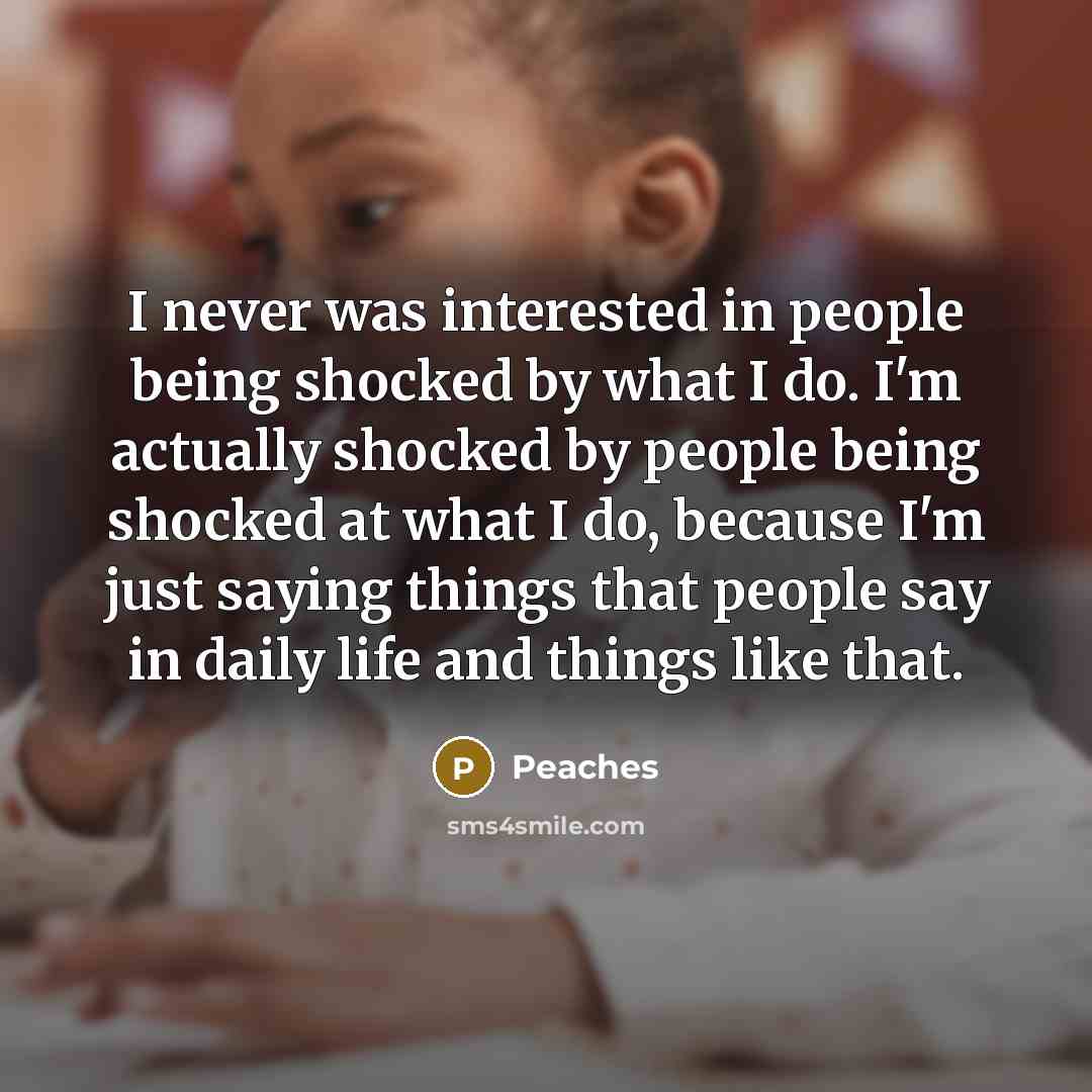 “I never was interested in people being shocked by what I do. I'm actually shocked by people being shocked at what I do, because I'm just saying things that people say in daily life and things like that.” quote by Peaches