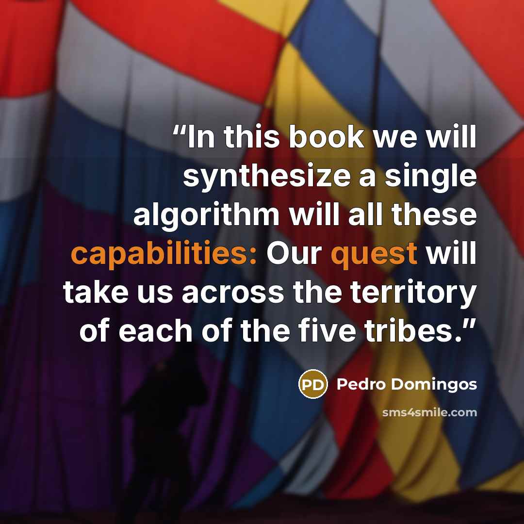 “In this book we will synthesize a single algorithm will all these capabilities: Our quest will take us across the territory of each of the five tribes.” quote by Pedro Domingos