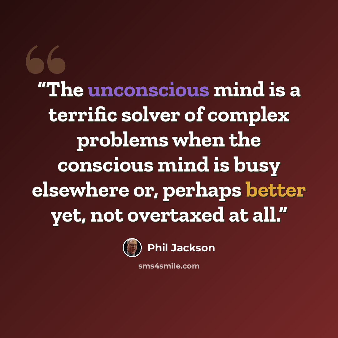 “The unconscious mind is a terrific solver of complex problems when the conscious mind is busy elsewhere or, perhaps better yet, not overtaxed at all.” quote by Phil Jackson