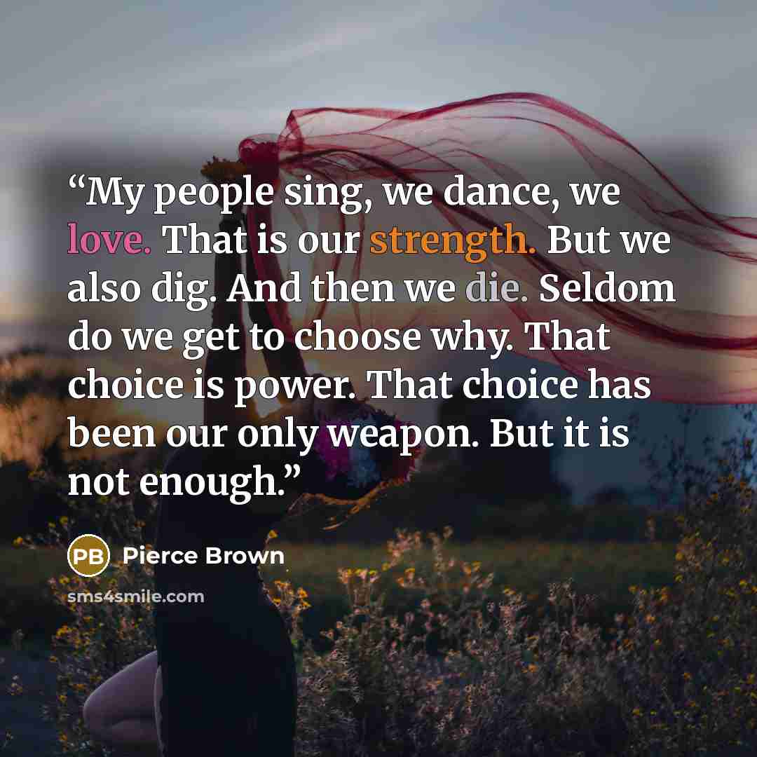 “My people sing, we dance, we love. That is our strength. But we also dig. And then we die. Seldom do we get to choose why. That choice is power. That choice has been our only weapon. But it is not enough.” quote by Pierce Brown