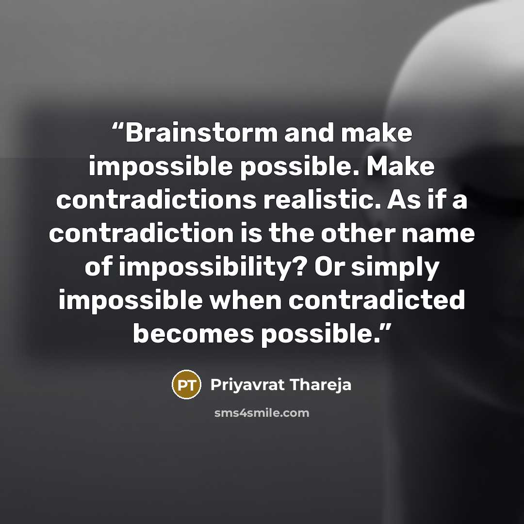 “Brainstorm and make impossible possible. Make contradictions realistic. As if a contradiction is the other name of impossibility? Or simply impossible when contradicted becomes possible.” quote by Priyavrat Thareja