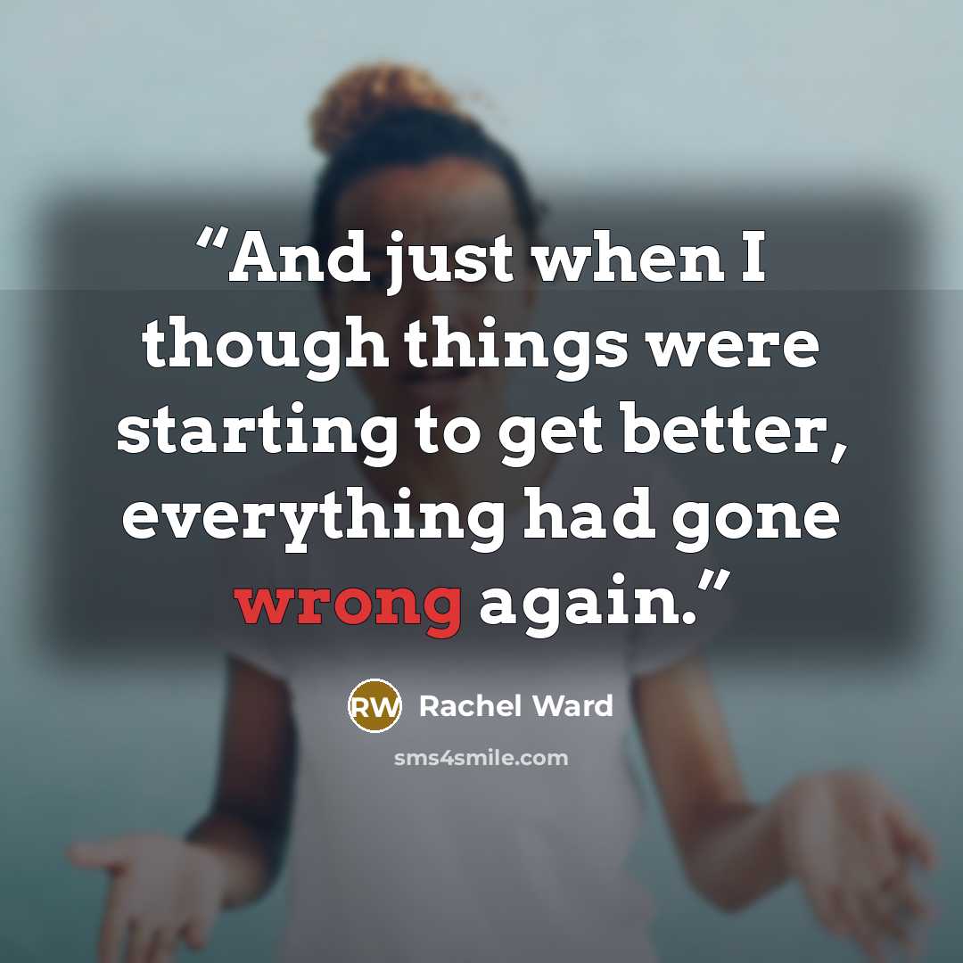 “And just when I though things were starting to get better, everything had gone wrong again.” quote by Rachel Ward
