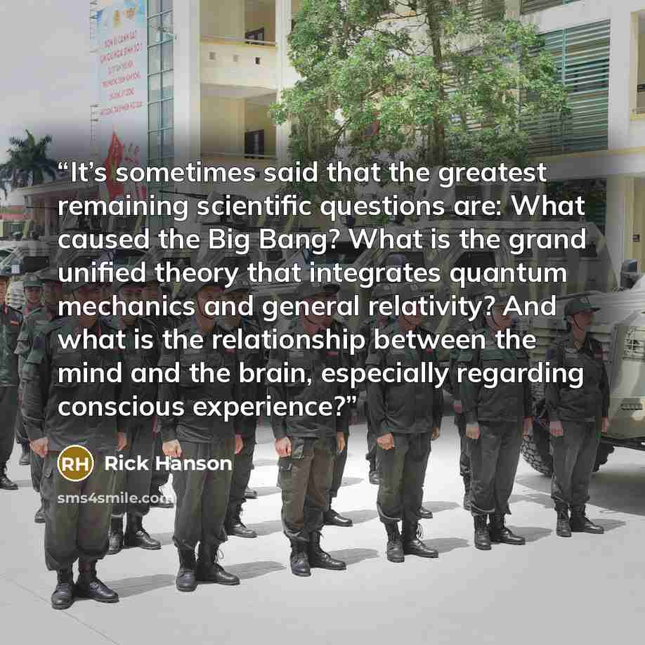 “It’s sometimes said that the greatest remaining scientific questions are: What caused the Big Bang? What is the grand unified theory that integrates quantum mechanics and general relativity? And what is the relationship between the mind and the brain, especially regarding conscious experience?” quote by Rick Hanson