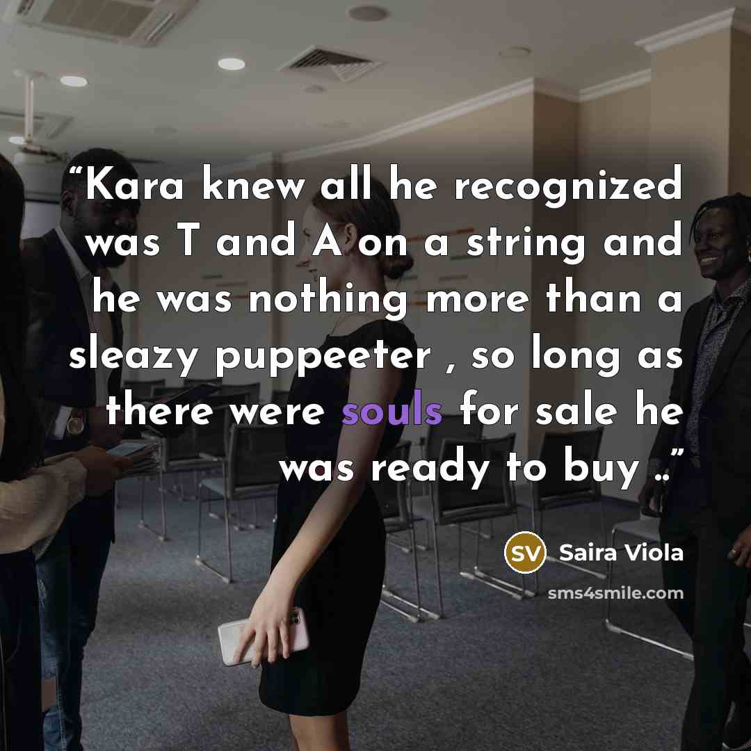 “Kara knew all he recognized was T and A on a string and he was nothing more than a sleazy puppeeter , so long as there were souls for sale he was ready to buy ..” quote by Saira Viola