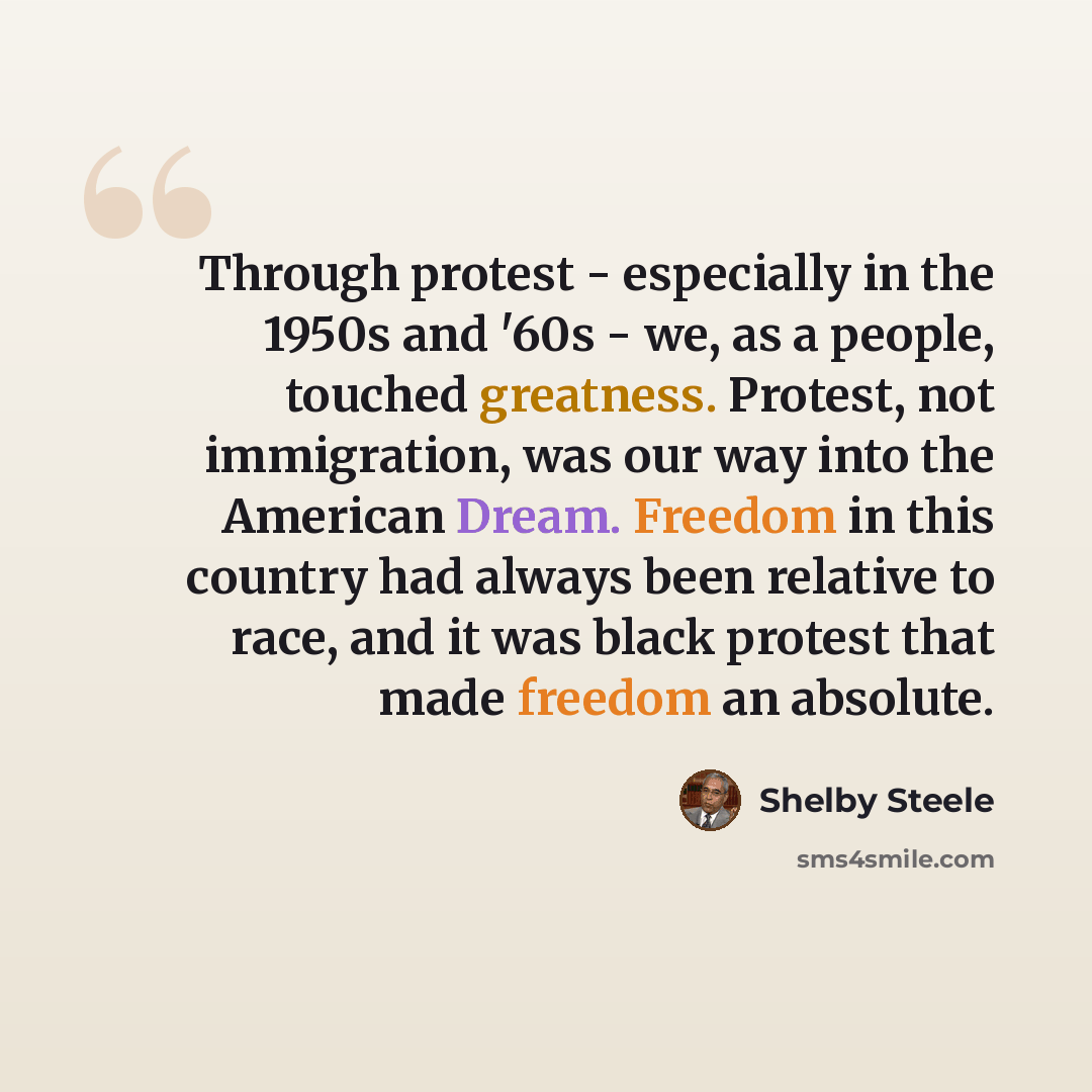 “Through protest - especially in the 1950s and '60s - we, as a people, touched greatness. Protest, not immigration, was our way into the American Dream. Freedom in this country had always been relative to race, and it was black protest that made freedom an absolute.” quote by Shelby Steele
