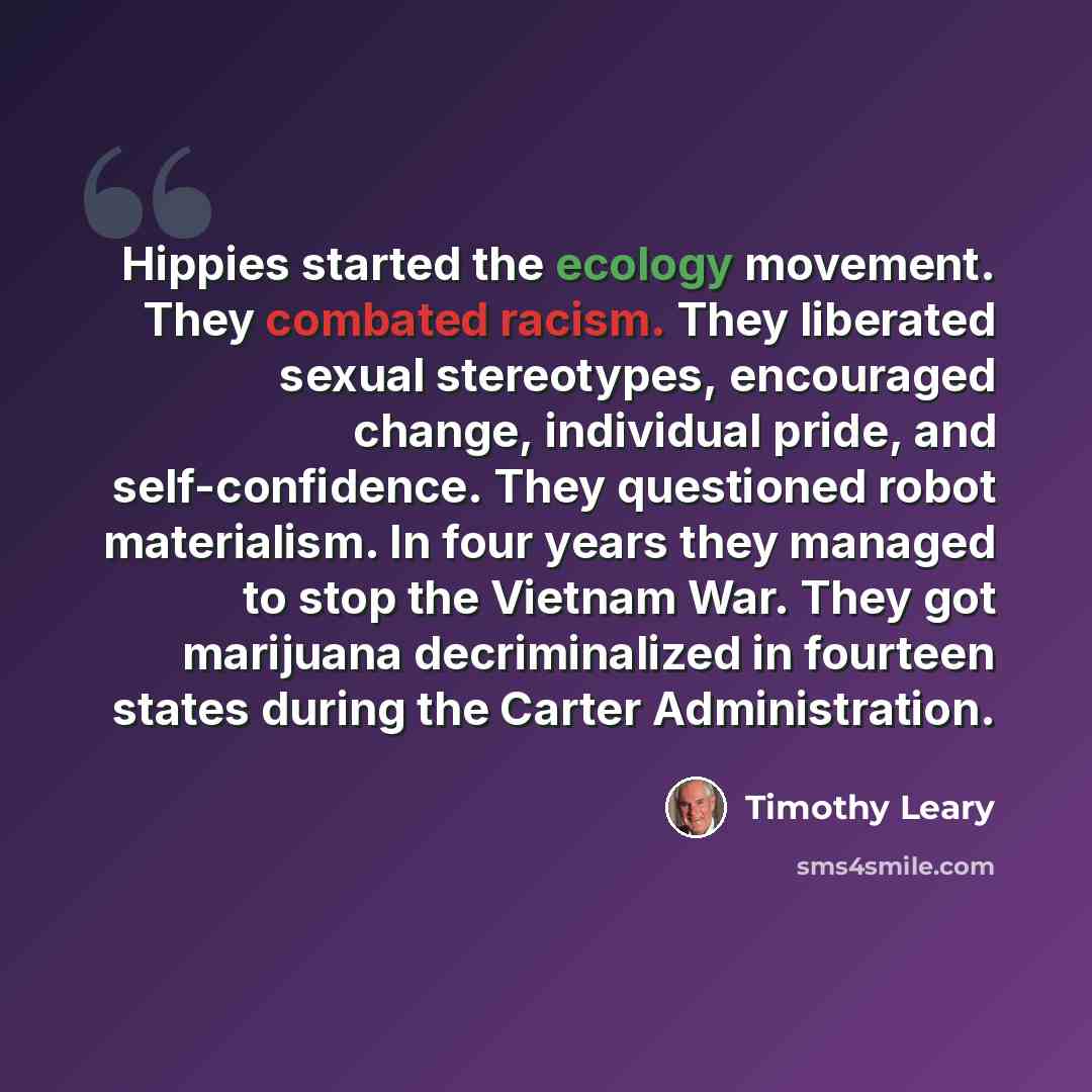 “Hippies started the ecology movement. They combated racism. They liberated sexual stereotypes, encouraged change, individual pride, and self-confidence. They questioned robot materialism. In four years they managed to stop the Vietnam War. They got marijuana decriminalized in fourteen states…” quote by Timothy Leary