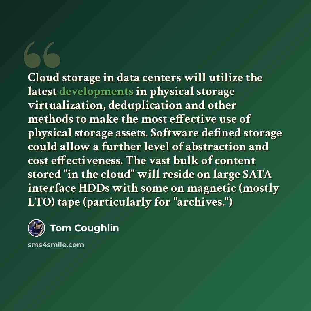 “Cloud storage in data centers will utilize the latest developments in physical storage virtualization, deduplication and other methods to make the most effective use of physical storage assets. Software defined storage could allow a further level of abstraction and cost effectiveness. The vast…” quote by Tom Coughlin
