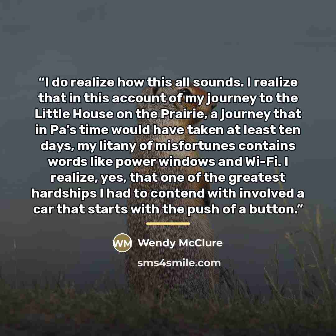 “I do realize how this all sounds. I realize that in this account of my journey to the Little House on the Prairie, a journey that in Pa’s time would have taken at least ten days, my litany of misfortunes contains words like power windows and Wi-Fi. I realize, yes, that one of the greatest…” quote by Wendy McClure