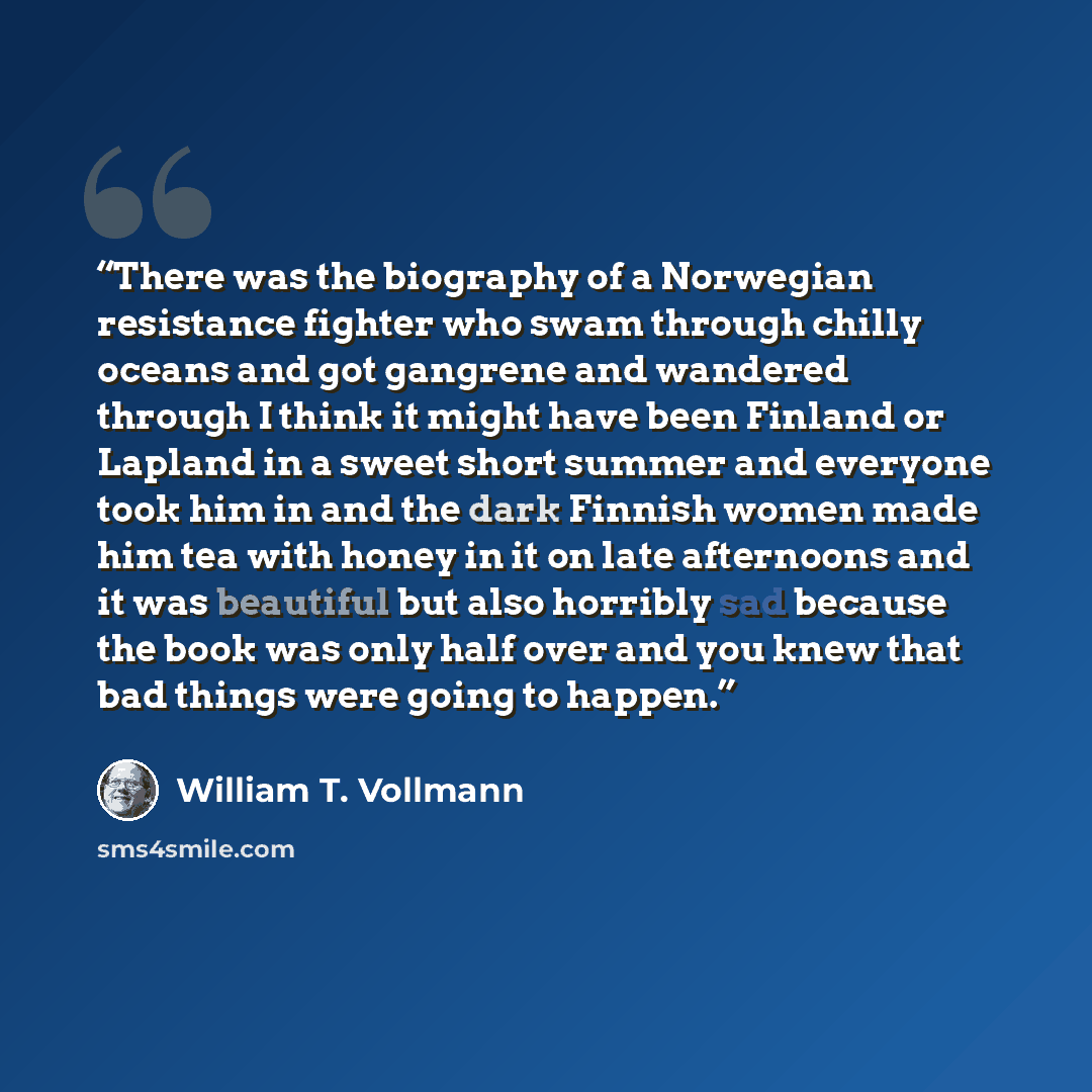 “There was the biography of a Norwegian resistance fighter who swam through chilly oceans and got gangrene and wandered through I think it might have been Finland or Lapland in a sweet short summer and everyone took him in and the dark Finnish women made him tea with honey in it on late afternoons…” quote by William T. Vollmann