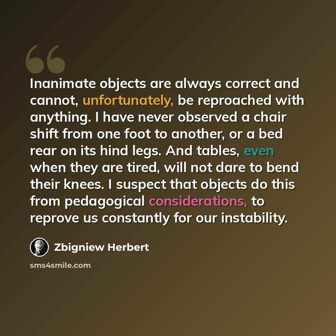 “Inanimate objects are always correct and cannot, unfortunately, be reproached with anything. I have never observed a chair shift from one foot to another, or a bed rear on its hind legs. And tables, even when they are tired, will not dare to bend their knees. I suspect that objects do this from…” quote by Zbigniew Herbert