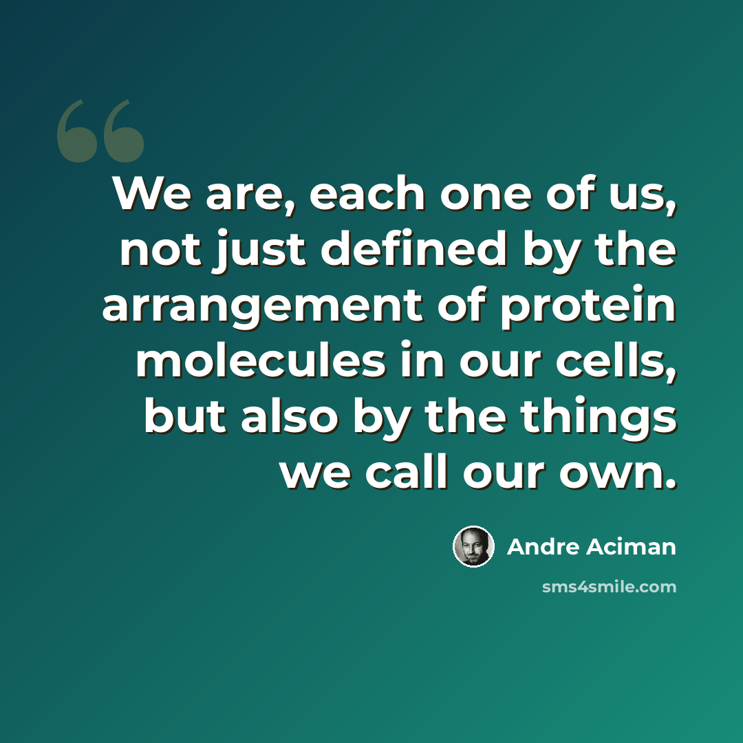 “We are, each one of us, not just defined by the arrangement of protein molecules in our cells, but also by the things we call our own.” quote by Andre Aciman