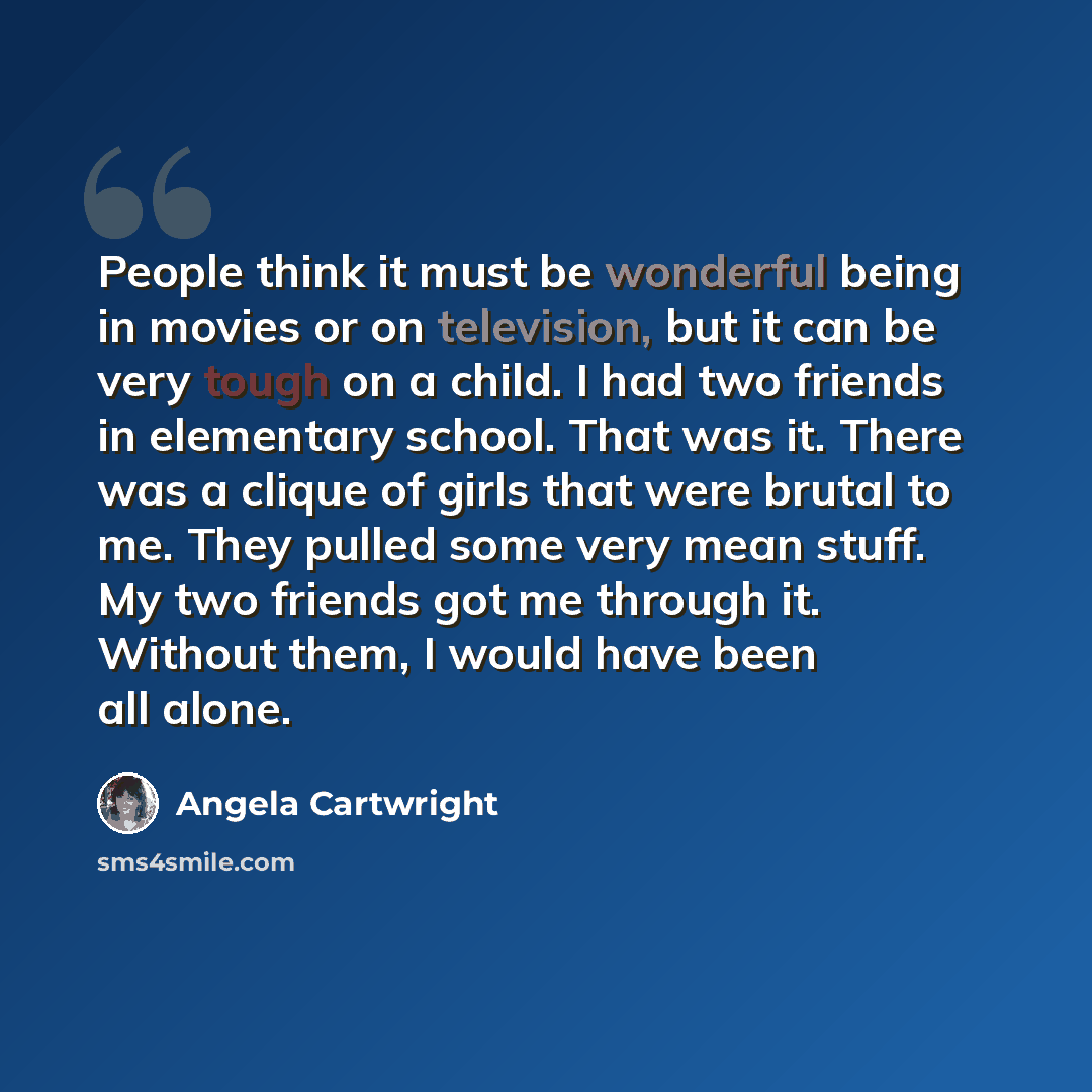 “People think it must be wonderful being in movies or on television, but it can be very tough on a child. I had two friends in elementary school. That was it. There was a clique of girls that were brutal to me. They pulled some very mean stuff. My two friends got me through it. Without them, I…” quote by Angela Cartwright