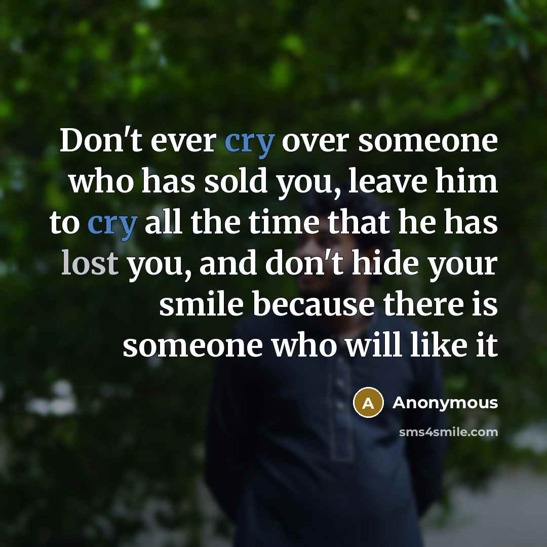 “Don't ever cry over someone who has sold you, leave him to cry all the time that he has lost you, and don't hide your smile because there is someone who will like it” quote by Anonymous