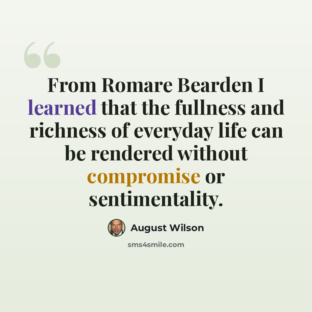 “From Romare Bearden I learned that the fullness and richness of everyday life can be rendered without compromise or sentimentality.” quote by August Wilson