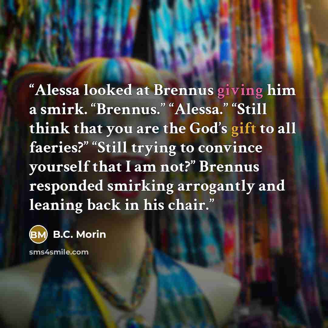 “Alessa looked at Brennus giving him a smirk. “Brennus.” “Alessa.” “Still think that you are the God’s gift to all faeries?” “Still trying to convince yourself that I am not?” Brennus responded smirking arrogantly and leaning back in his chair.” quote by B.C. Morin
