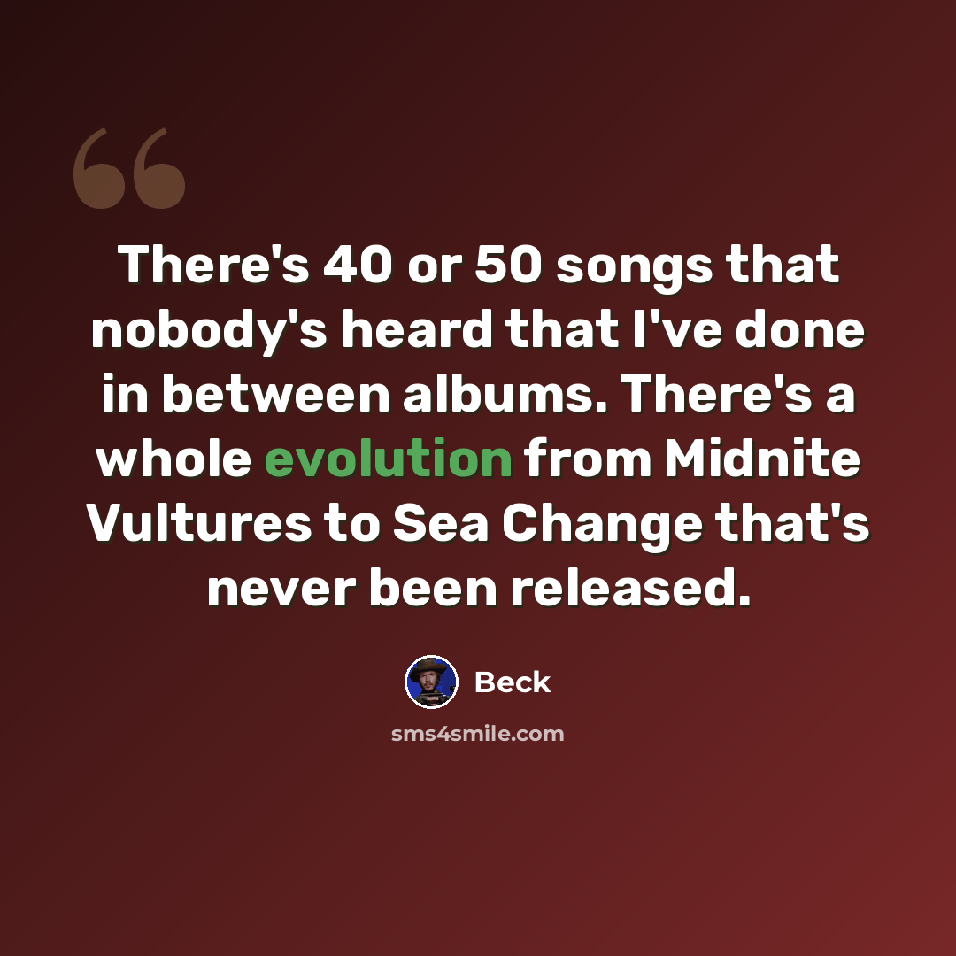 “There's 40 or 50 songs that nobody's heard that I've done in between albums. There's a whole evolution from Midnite Vultures to Sea Change that's never been released.” quote by Beck