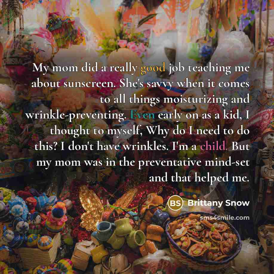 “My mom did a really good job teaching me about sunscreen. She's savvy when it comes to all things moisturizing and wrinkle-preventing. Even early on as a kid, I thought to myself, Why do I need to do this? I don't have wrinkles. I'm a child. But my mom was in the preventative mind-set and that…” quote by Brittany Snow