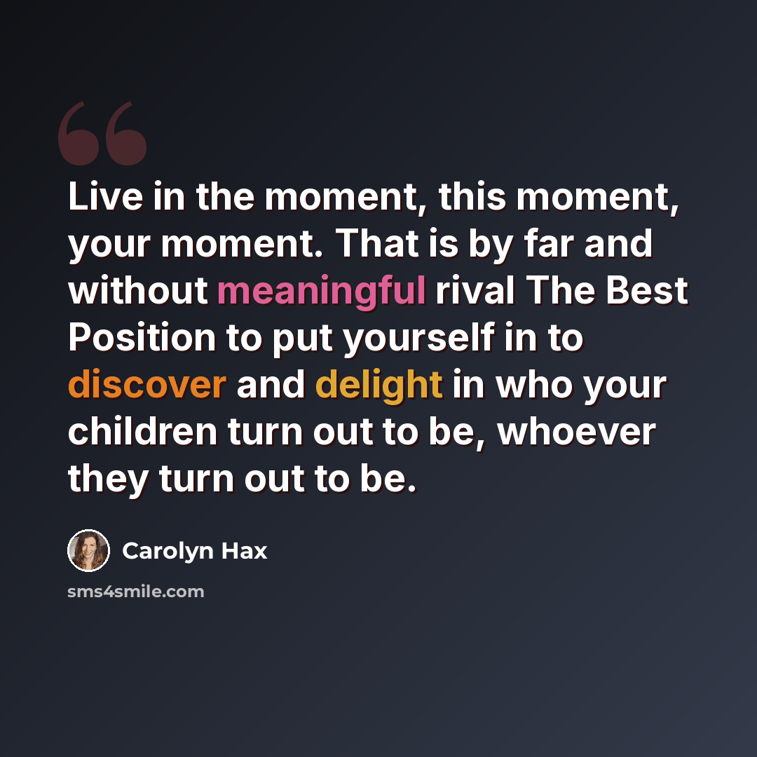 “Live in the moment, this moment, your moment. That is by far and without meaningful rival The Best Position to put yourself in to discover and delight in who your children turn out to be, whoever they turn out to be.” quote by Carolyn Hax