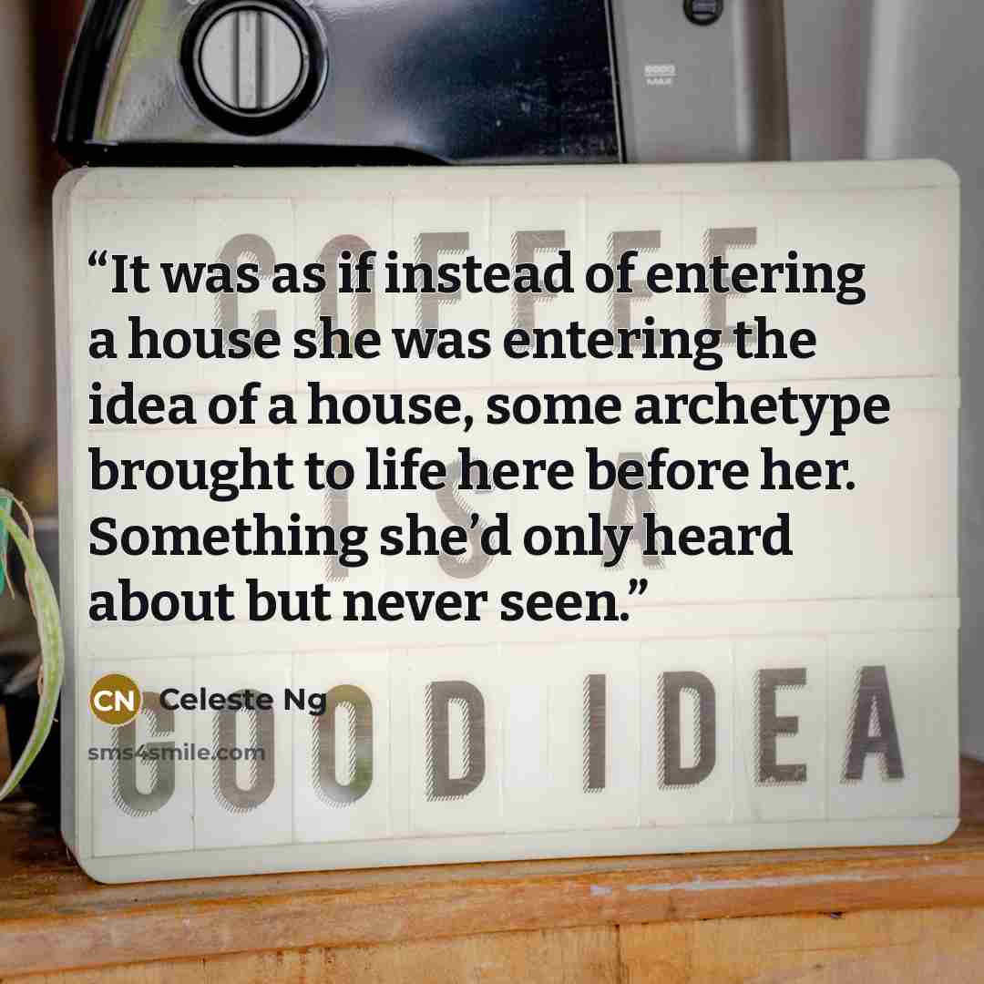 “It was as if instead of entering a house she was entering the idea of a house, some archetype brought to life here before her. Something she’d only heard about but never seen.” quote by Celeste Ng