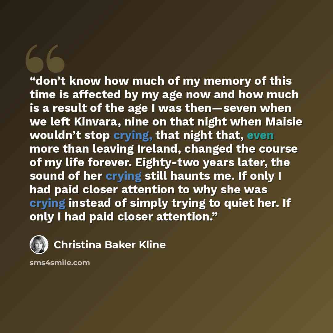 “don’t know how much of my memory of this time is affected by my age now and how much is a result of the age I was then—seven when we left Kinvara, nine on that night when Maisie wouldn’t stop crying, that night that, even more than leaving Ireland, changed the course of my life forever. Eighty-two…” quote by Christina Baker Kline