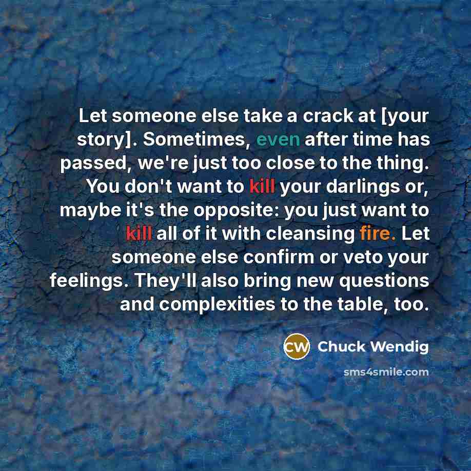 “Let someone else take a crack at [your story]. Sometimes, even after time has passed, we're just too close to the thing. You don't want to kill your darlings or, maybe it's the opposite: you just want to kill all of it with cleansing fire. Let someone else confirm or veto your feelings. They'll…” quote by Chuck Wendig