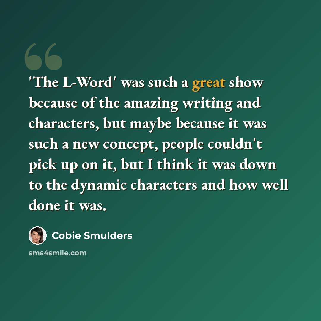 “'The L-Word' was such a great show because of the amazing writing and characters, but maybe because it was such a new concept, people couldn't pick up on it, but I think it was down to the dynamic characters and how well done it was.” quote by Cobie Smulders