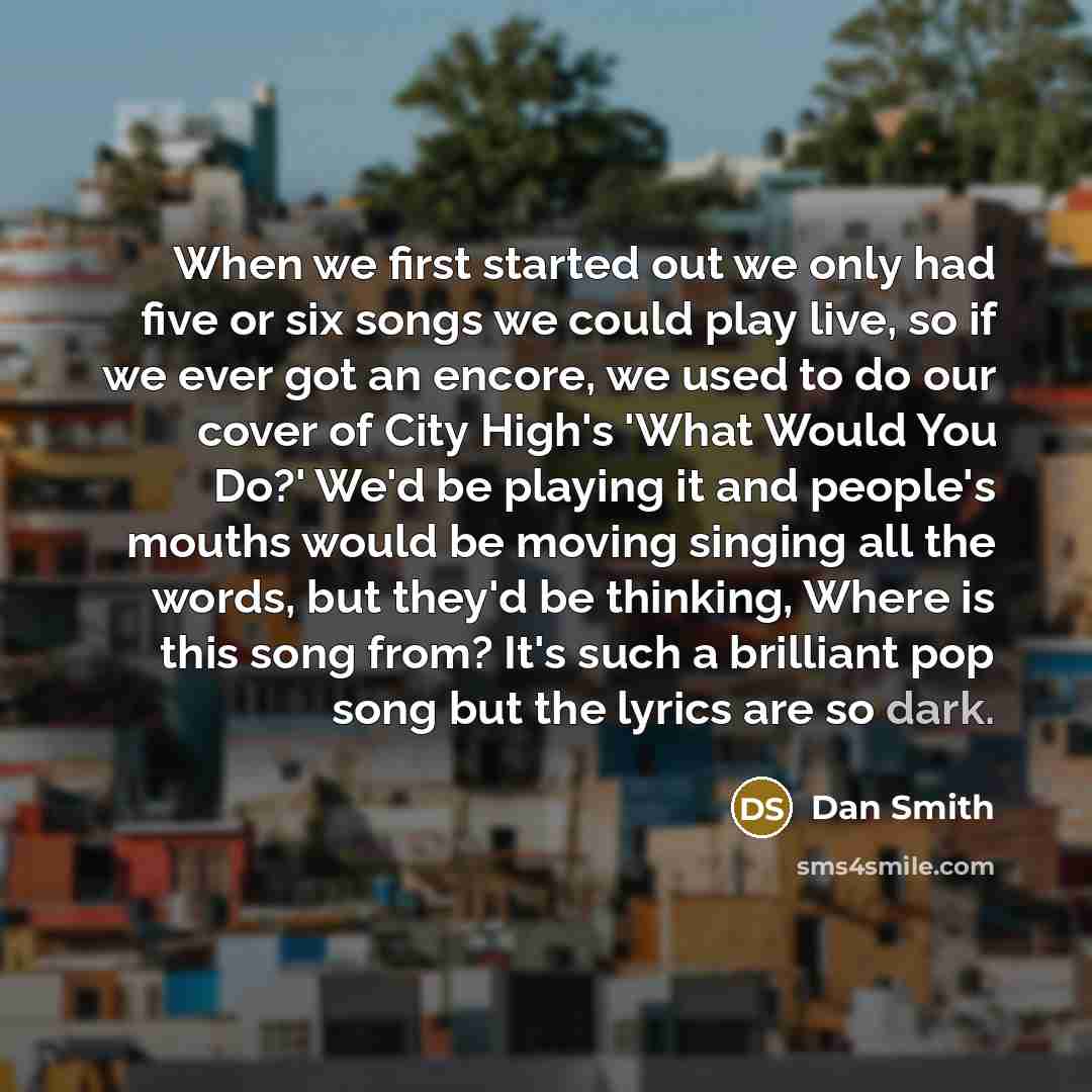 “When we first started out we only had five or six songs we could play live, so if we ever got an encore, we used to do our cover of City High's 'What Would You Do?' We'd be playing it and people's mouths would be moving singing all the words, but they'd be thinking, Where is this song from? It's…” quote by Dan Smith