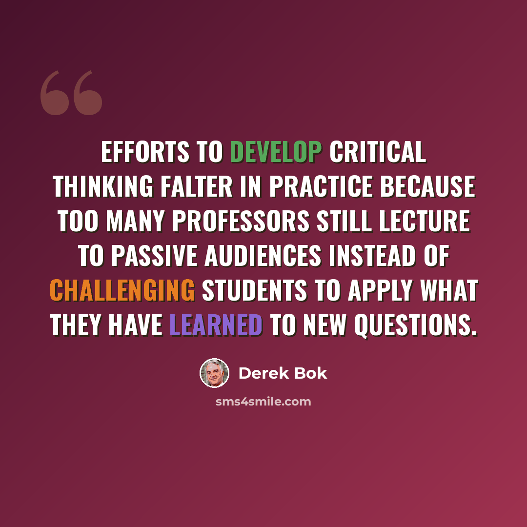 “Efforts to develop critical thinking falter in practice because too many professors still lecture to passive audiences instead of challenging students to apply what they have learned to new questions.” quote by Derek Bok