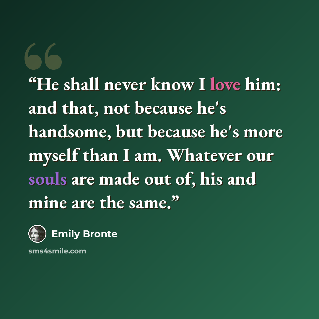 “He shall never know I love him: and that, not because he's handsome, but because he's more myself than I am. Whatever our souls are made out of, his and mine are the same.” quote by Emily Brontë